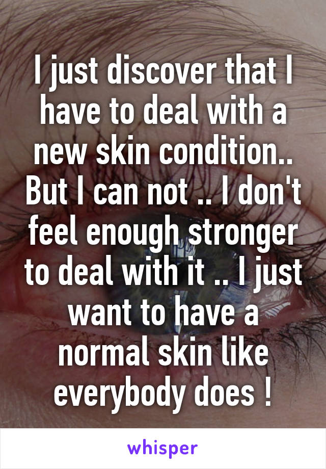 I just discover that I have to deal with a new skin condition.. But I can not .. I don't feel enough stronger to deal with it .. I just want to have a normal skin like everybody does !