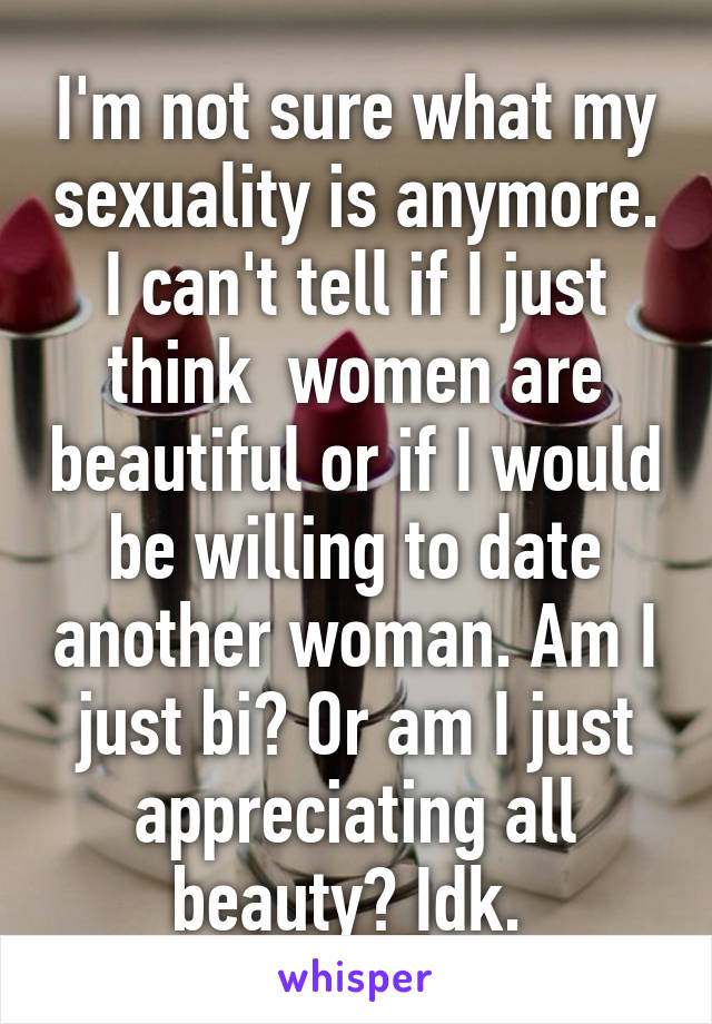 I'm not sure what my sexuality is anymore. I can't tell if I just think  women are beautiful or if I would be willing to date another woman. Am I just bi? Or am I just appreciating all beauty? Idk. 