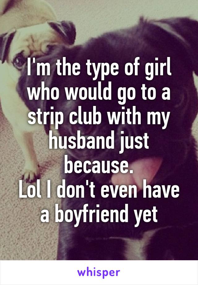 I'm the type of girl who would go to a strip club with my husband just because.
Lol I don't even have a boyfriend yet