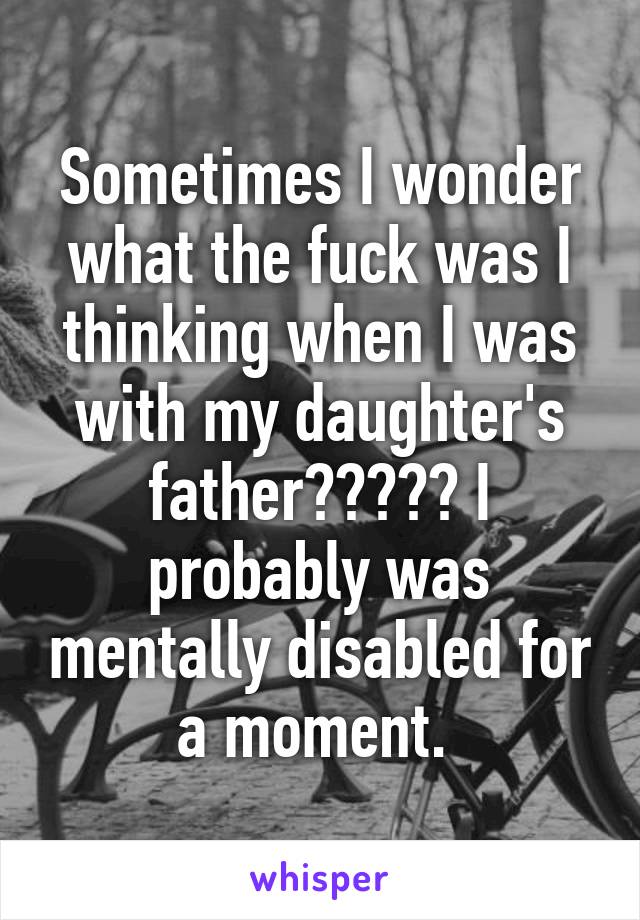 Sometimes I wonder what the fuck was I thinking when I was with my daughter's father????? I probably was mentally disabled for a moment. 