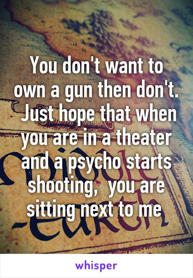 You don't want to own a gun then don't.  Just hope that when you are in a theater and a psycho starts shooting,  you are sitting next to me 