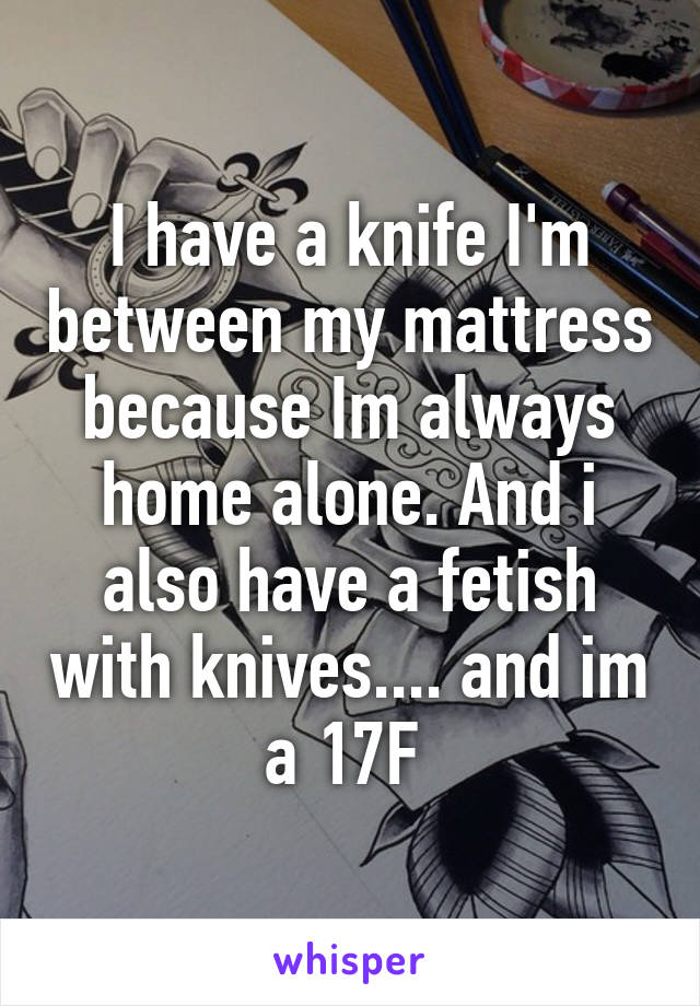 I have a knife I'm between my mattress because Im always home alone. And i also have a fetish with knives.... and im a 17F 