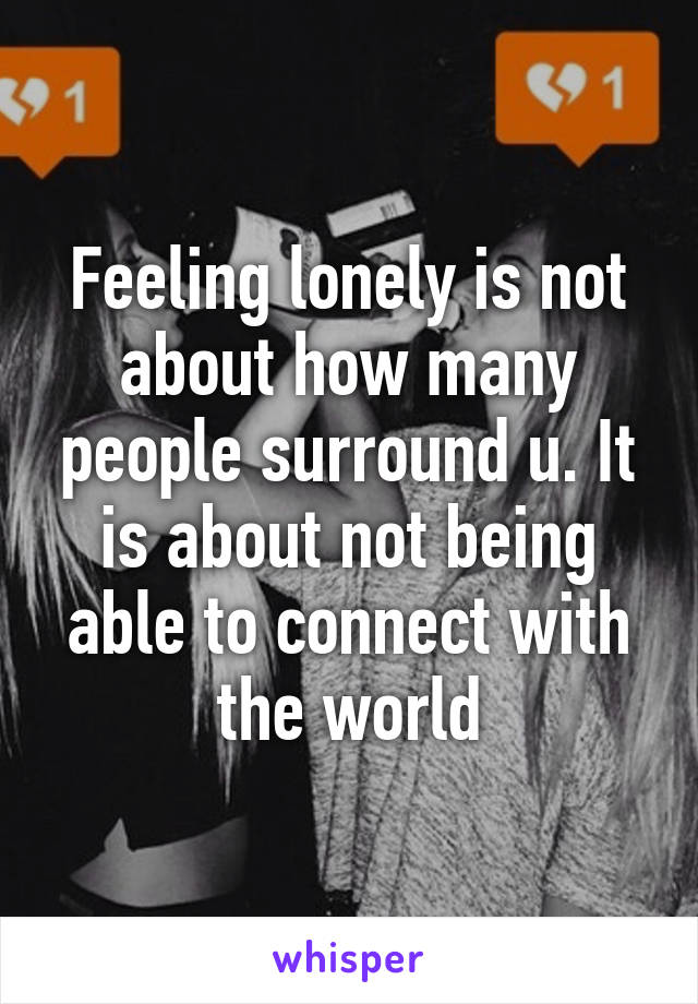 Feeling lonely is not about how many people surround u. It is about not being able to connect with the world