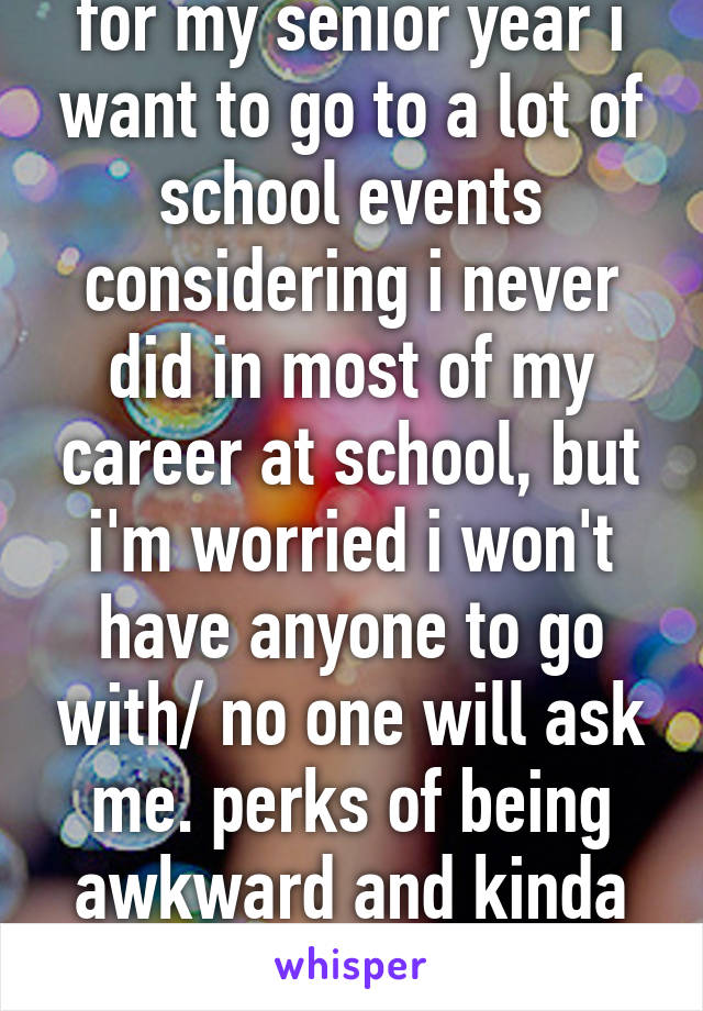 for my senior year i want to go to a lot of school events considering i never did in most of my career at school, but i'm worried i won't have anyone to go with/ no one will ask me. perks of being awkward and kinda ugly!!!