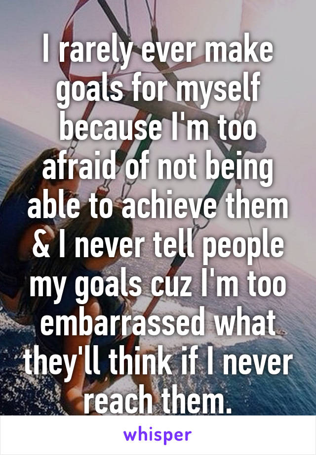 I rarely ever make goals for myself because I'm too afraid of not being able to achieve them & I never tell people my goals cuz I'm too embarrassed what they'll think if I never reach them.