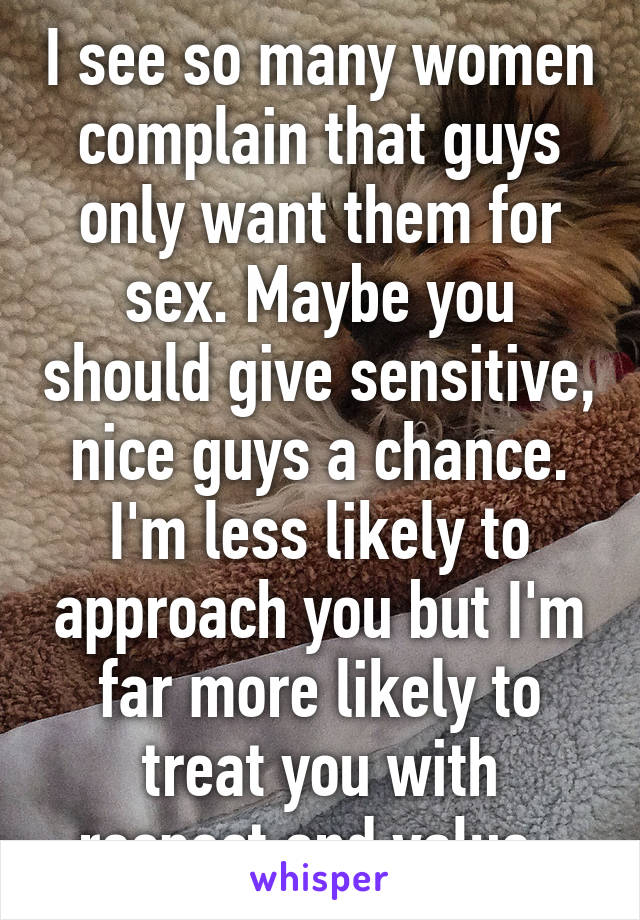 I see so many women complain that guys only want them for sex. Maybe you should give sensitive, nice guys a chance. I'm less likely to approach you but I'm far more likely to treat you with respect and value. 