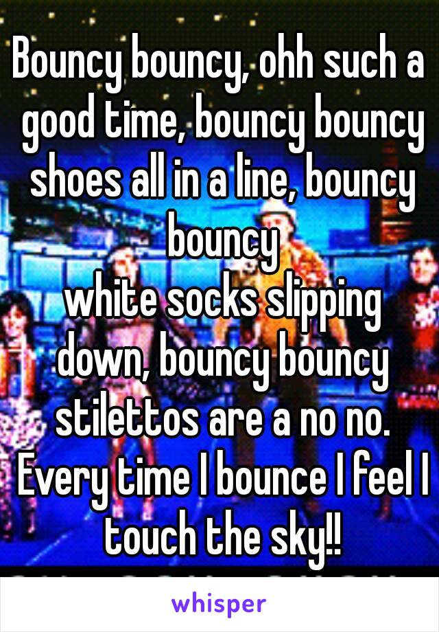 Bouncy bouncy, ohh such a good time, bouncy bouncy shoes all in a line, bouncy bouncy
 white socks slipping down, bouncy bouncy stilettos are a no no. Every time I bounce I feel I touch the sky!!