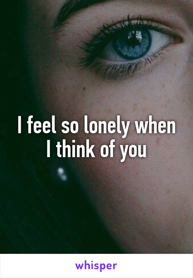 I feel so lonely when I think of you