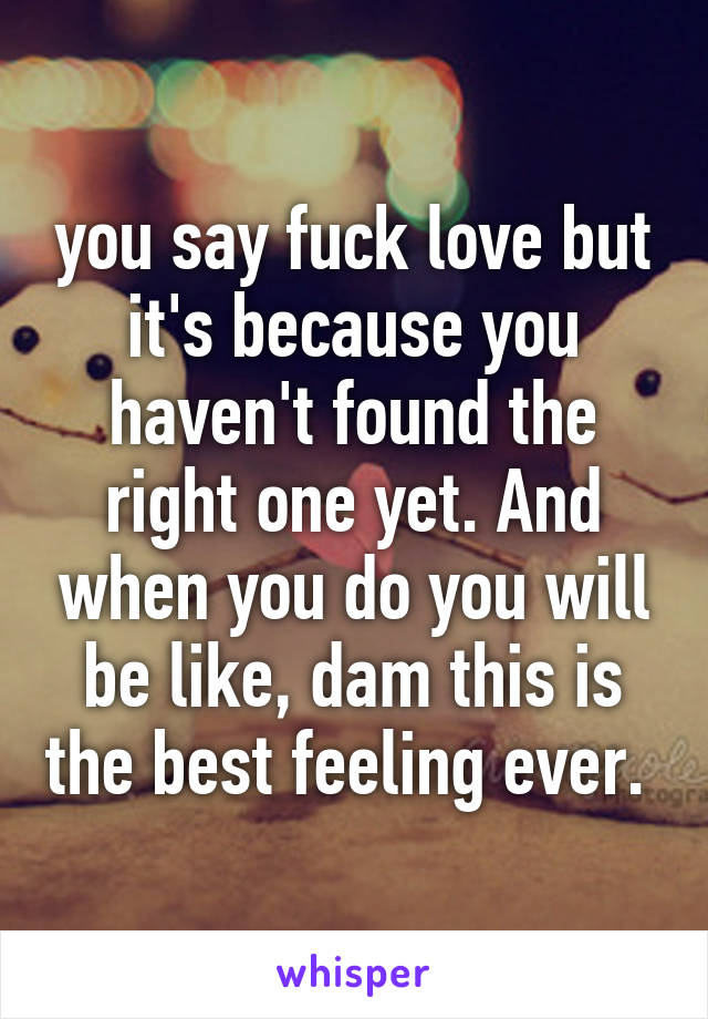 you say fuck love but it's because you haven't found the right one yet. And when you do you will be like, dam this is the best feeling ever. 