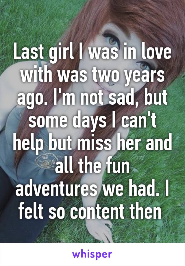 Last girl I was in love with was two years ago. I'm not sad, but some days I can't help but miss her and all the fun adventures we had. I felt so content then 