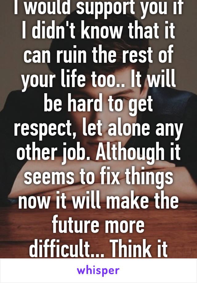 I would support you if I didn't know that it can ruin the rest of your life too.. It will be hard to get respect, let alone any other job. Although it seems to fix things now it will make the future more difficult... Think it through. 