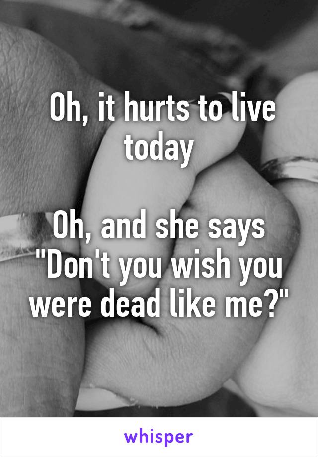  Oh, it hurts to live today

Oh, and she says "Don't you wish you were dead like me?"
