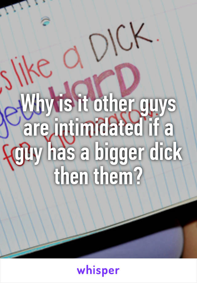 Why is it other guys are intimidated if a guy has a bigger dick then them?