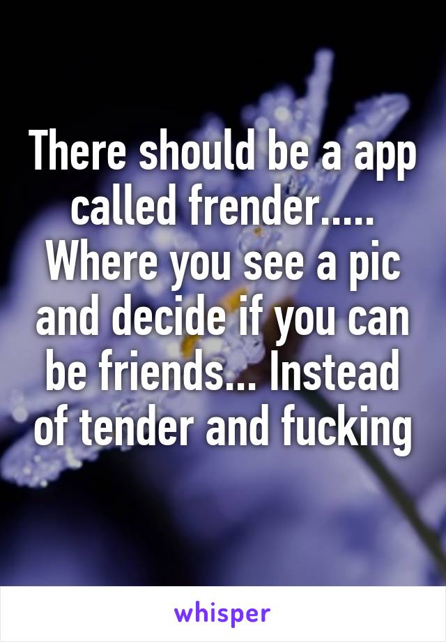 There should be a app called frender..... Where you see a pic and decide if you can be friends... Instead of tender and fucking 