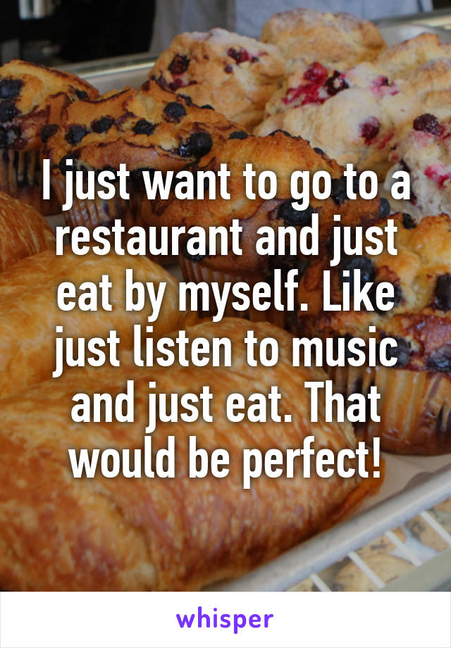 I just want to go to a restaurant and just eat by myself. Like just listen to music and just eat. That would be perfect!