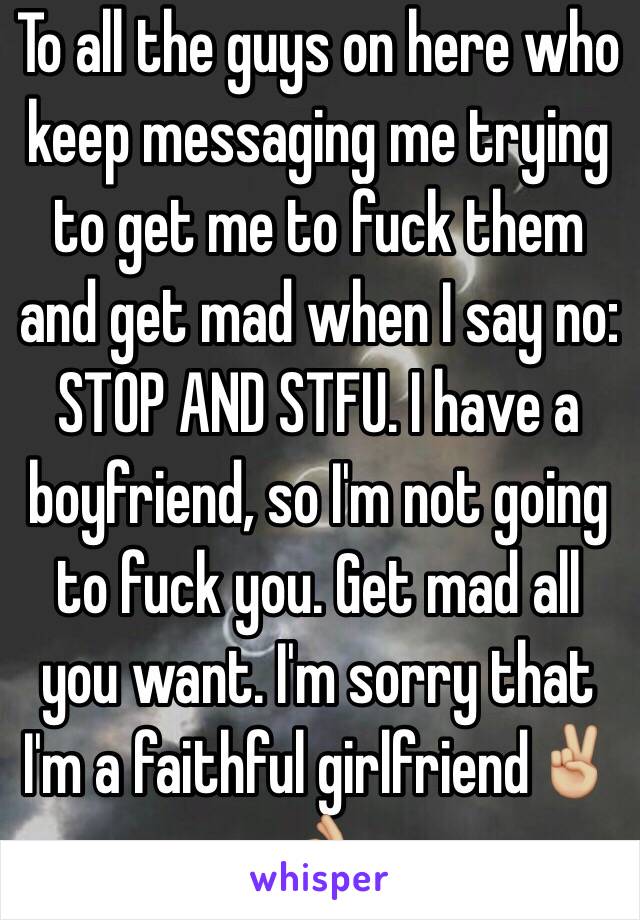 To all the guys on here who keep messaging me trying to get me to fuck them and get mad when I say no: STOP AND STFU. I have a boyfriend, so I'm not going to fuck you. Get mad all you want. I'm sorry that I'm a faithful girlfriend✌🏼️👌🏼