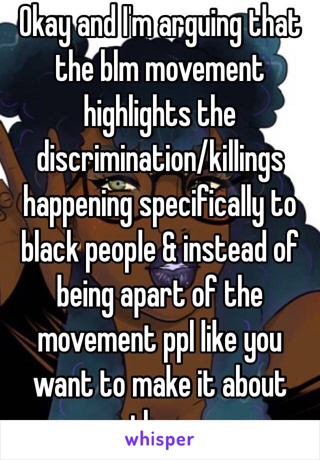 Okay and I'm arguing that the blm movement highlights the discrimination/killings happening specifically to black people & instead of being apart of the movement ppl like you want to make it about them