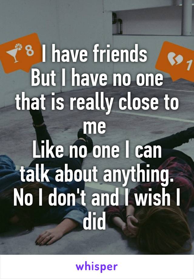 I have friends 
But I have no one that is really close to me 
Like no one I can talk about anything. No I don't and I wish I did 