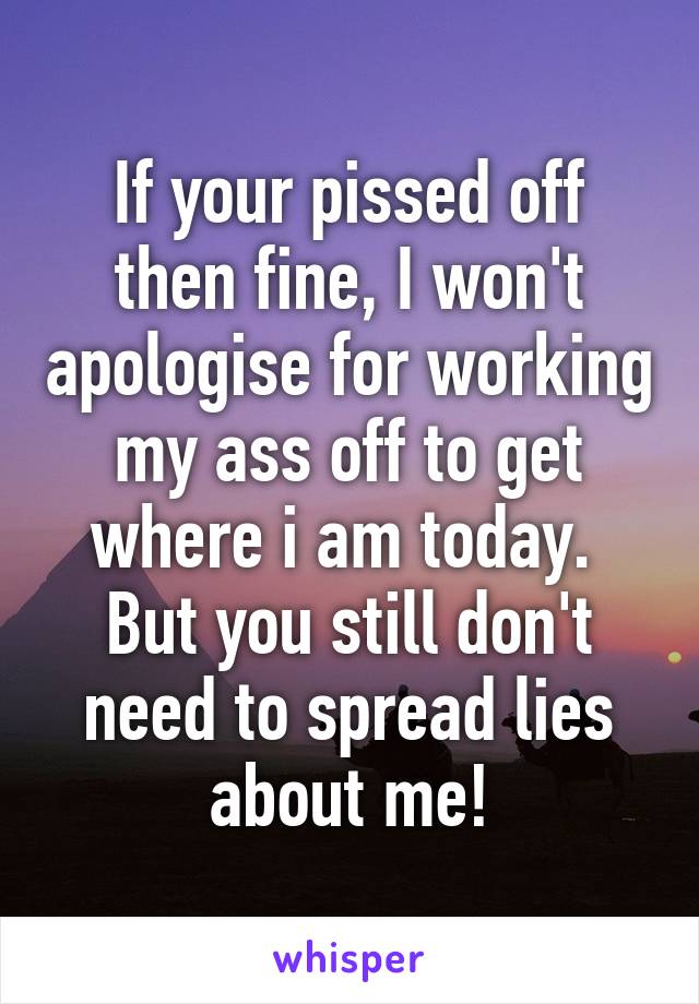 If your pissed off then fine, I won't apologise for working my ass off to get where i am today. 
But you still don't need to spread lies about me!