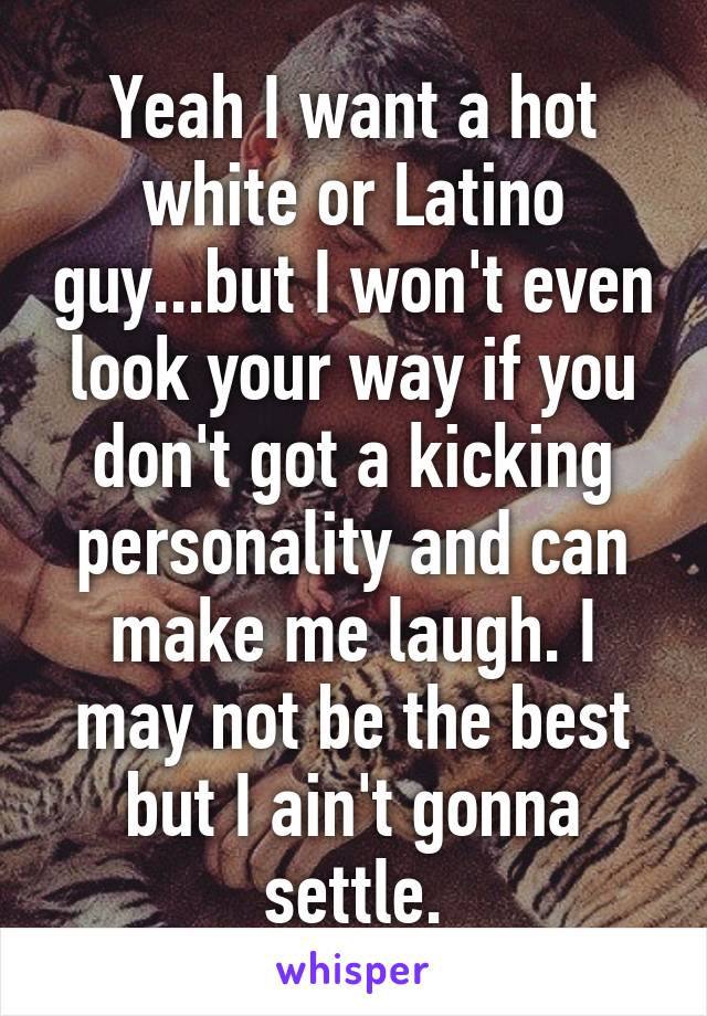 Yeah I want a hot white or Latino guy...but I won't even look your way if you don't got a kicking personality and can make me laugh. I may not be the best but I ain't gonna settle.