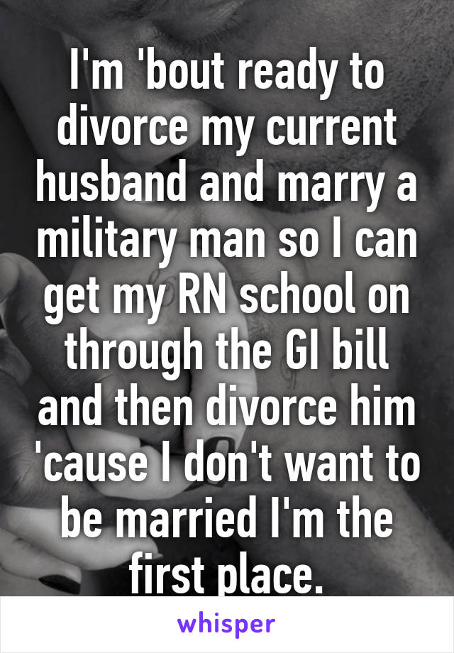 I'm 'bout ready to divorce my current husband and marry a military man so I can get my RN school on through the GI bill and then divorce him 'cause I don't want to be married I'm the first place.