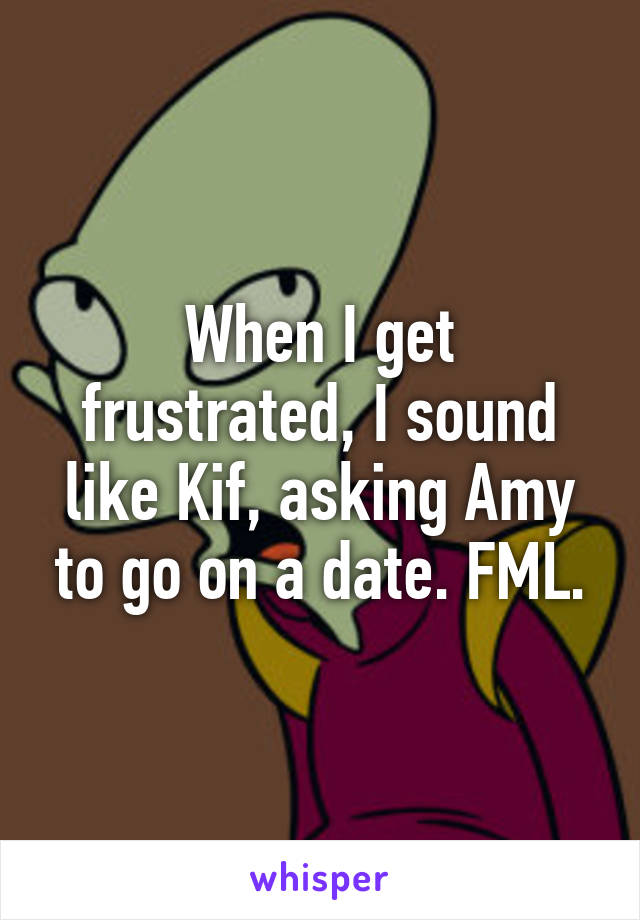 When I get frustrated, I sound like Kif, asking Amy to go on a date. FML.