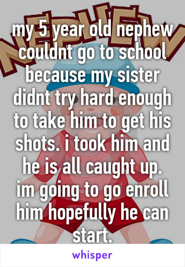 my 5 year old nephew couldnt go to school because my sister didnt try hard enough to take him to get his shots. i took him and he is all caught up. im going to go enroll him hopefully he can start.