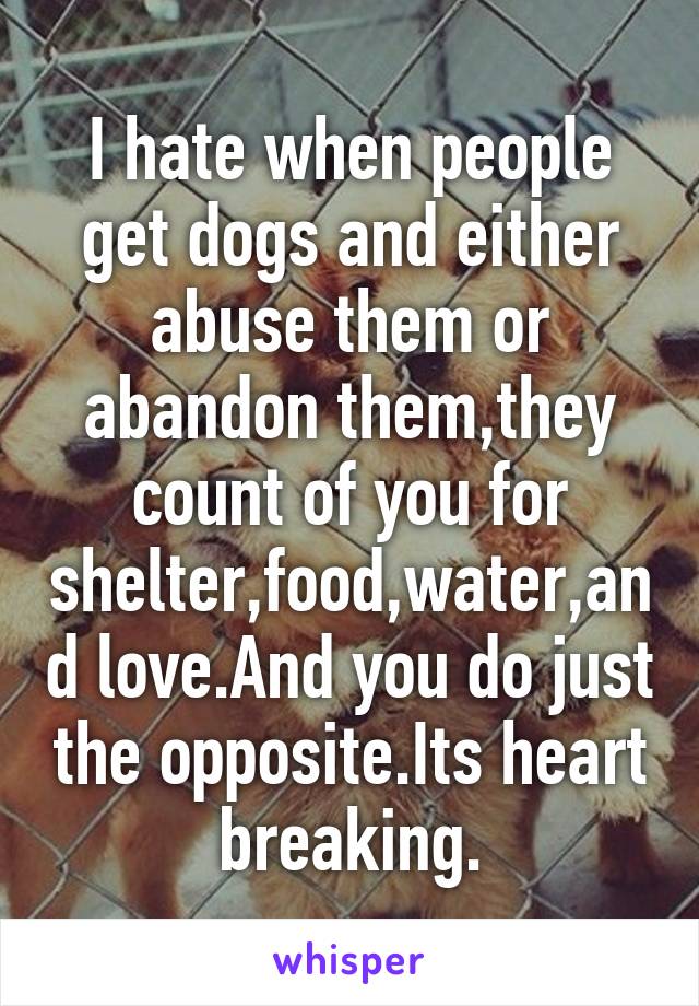 I hate when people get dogs and either abuse them or abandon them,they count of you for shelter,food,water,and love.And you do just the opposite.Its heart breaking.