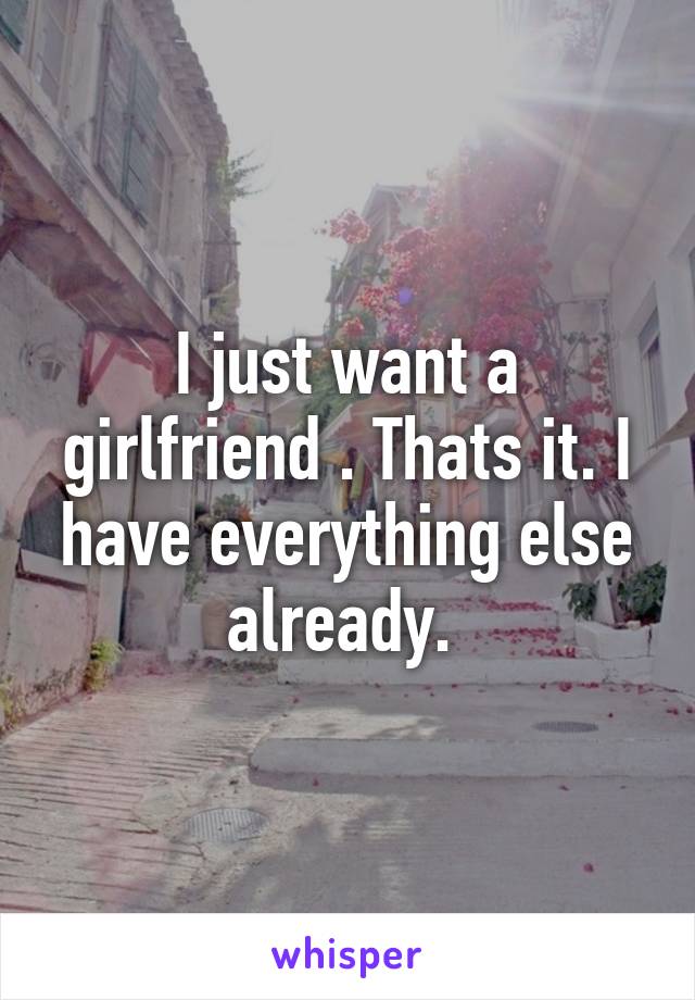 I just want a girlfriend . Thats it. I have everything else already. 