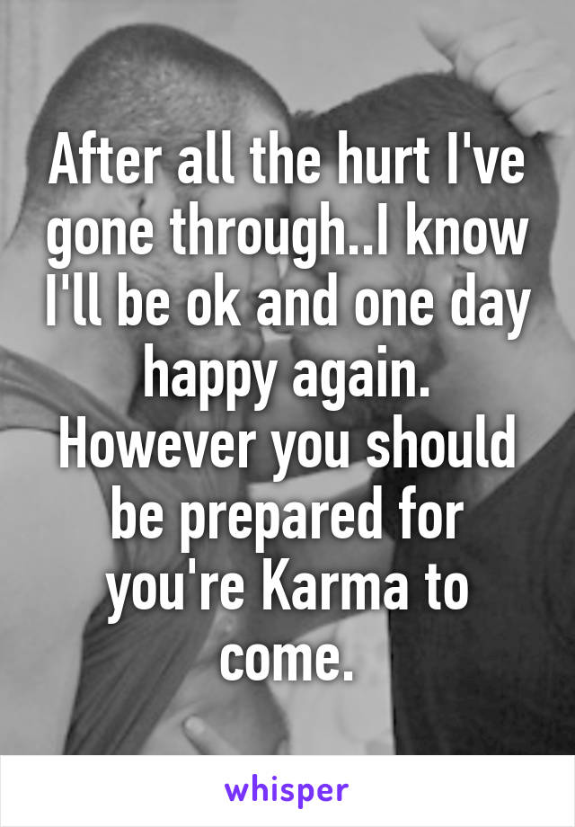 After all the hurt I've gone through..I know I'll be ok and one day happy again. However you should be prepared for you're Karma to come.