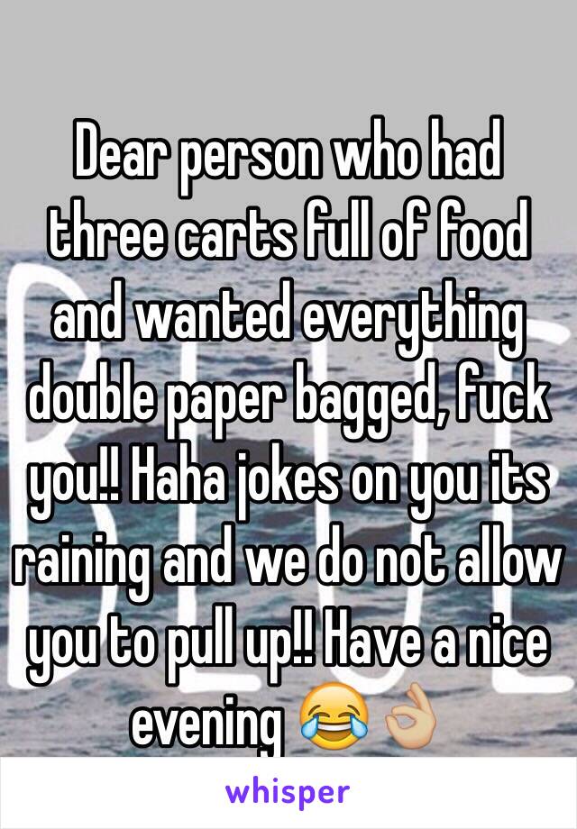 Dear person who had three carts full of food and wanted everything double paper bagged, fuck you!! Haha jokes on you its raining and we do not allow you to pull up!! Have a nice evening 😂👌🏼