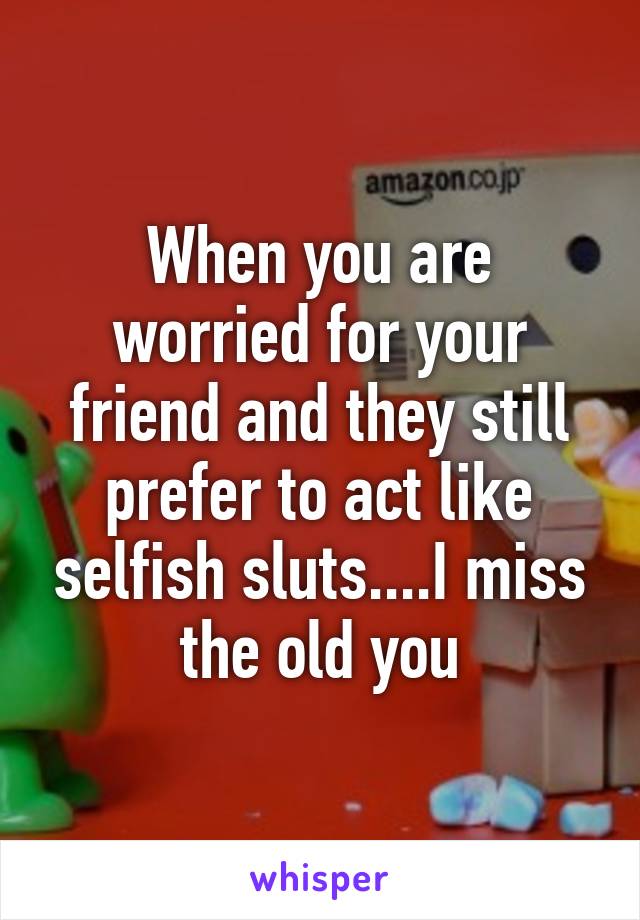 When you are worried for your friend and they still prefer to act like selfish sluts....I miss the old you