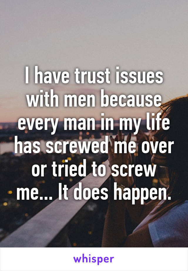 I have trust issues with men because every man in my life has screwed me over or tried to screw me... It does happen.