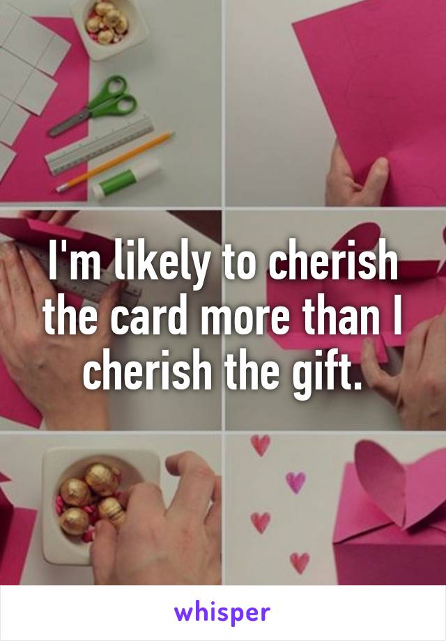 I'm likely to cherish the card more than I cherish the gift.