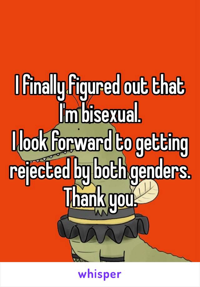 I finally figured out that I'm bisexual. 
I look forward to getting rejected by both genders. 
Thank you.