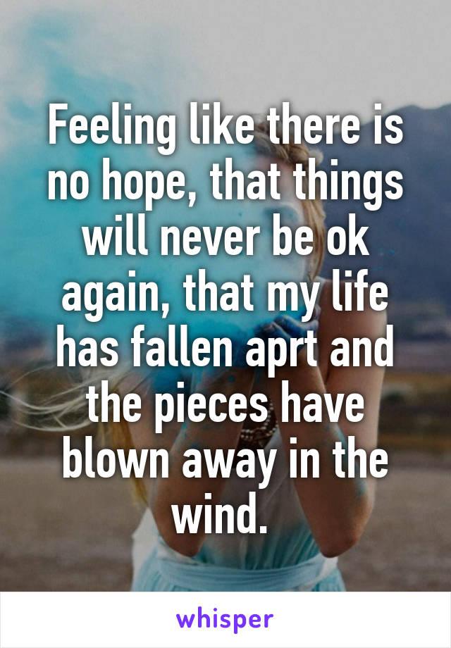 Feeling like there is no hope, that things will never be ok again, that my life has fallen aprt and the pieces have blown away in the wind. 