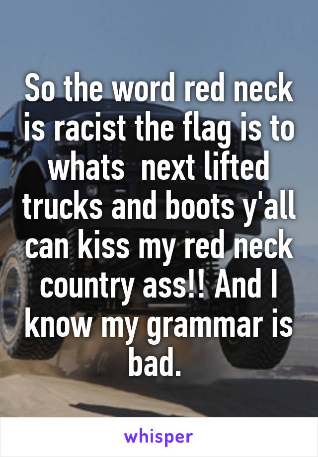 So the word red neck is racist the flag is to whats  next lifted trucks and boots y'all can kiss my red neck country ass!! And I know my grammar is bad. 