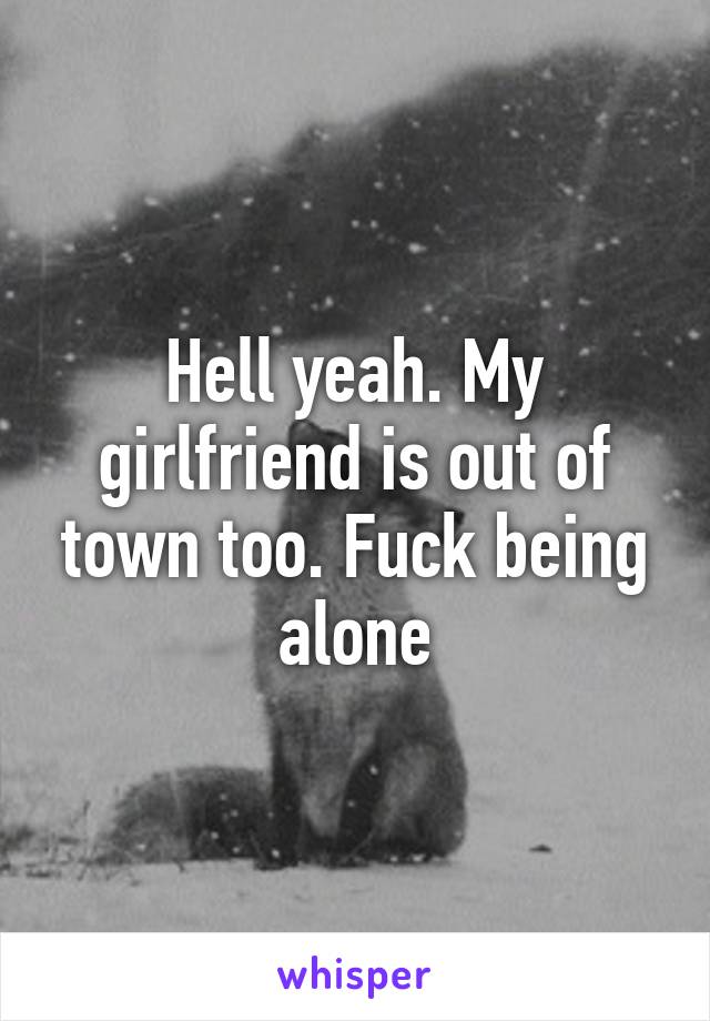 Hell yeah. My girlfriend is out of town too. Fuck being alone