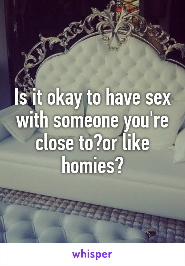 Is it okay to have sex with someone you're close to?or like homies?