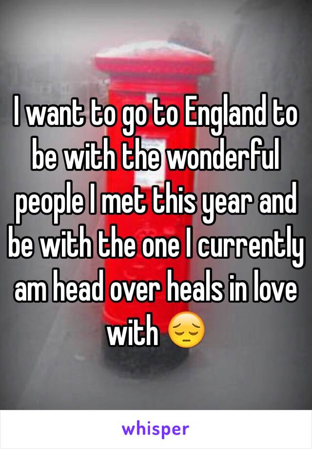 I want to go to England to be with the wonderful people I met this year and be with the one I currently am head over heals in love with 😔