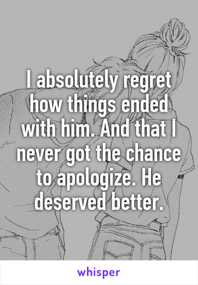 I absolutely regret how things ended with him. And that I never got the chance to apologize. He deserved better.