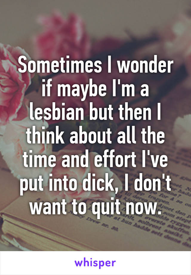 Sometimes I wonder if maybe I'm a lesbian but then I think about all the time and effort I've put into dick, I don't want to quit now.