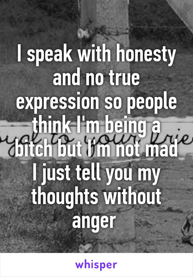 I speak with honesty and no true expression so people think I'm being a bitch but I'm not mad I just tell you my thoughts without anger 