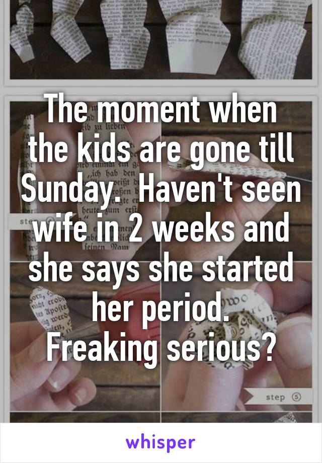 The moment when the kids are gone till Sunday.  Haven't seen wife in 2 weeks and she says she started her period.
Freaking serious?