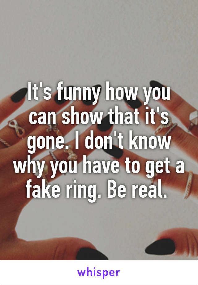 It's funny how you can show that it's gone. I don't know why you have to get a fake ring. Be real. 