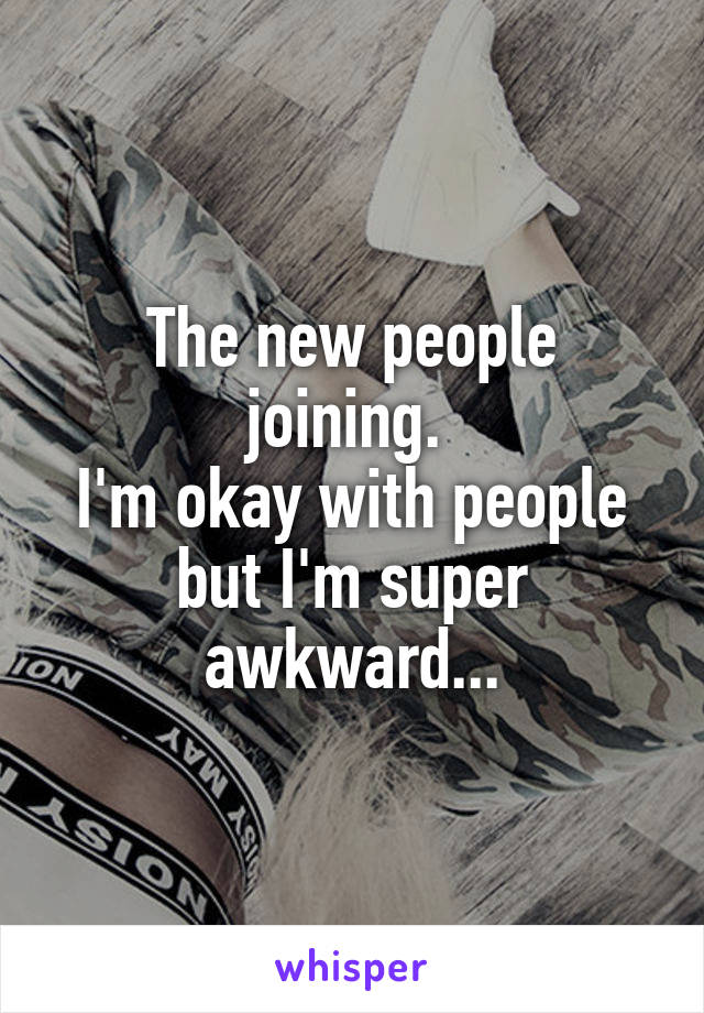 The new people joining. 
I'm okay with people but I'm super awkward...