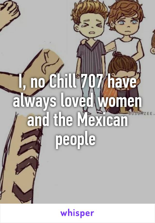 I, no Chill 707 have always loved women and the Mexican people 