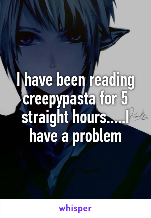 I have been reading creepypasta for 5 straight hours.....I have a problem