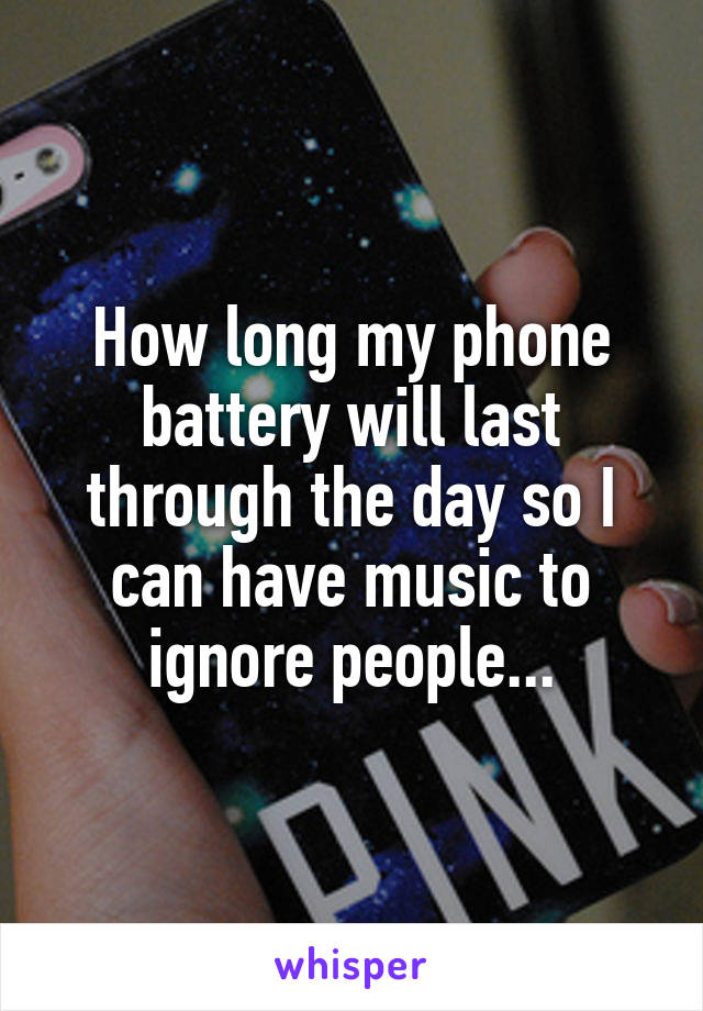 How long my phone battery will last through the day so I can have music to ignore people...