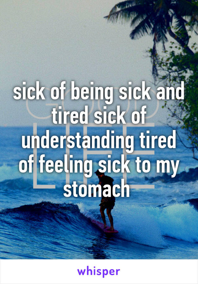 sick of being sick and tired sick of understanding tired of feeling sick to my stomach 
